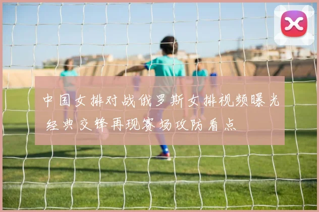 中国女排对战俄罗斯女排视频曝光 经典交锋再现赛场攻防看点