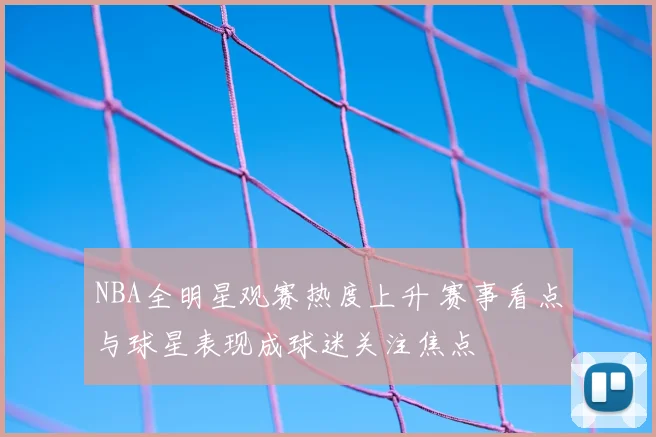 NBA全明星观赛热度上升 赛事看点与球星表现成球迷关注焦点