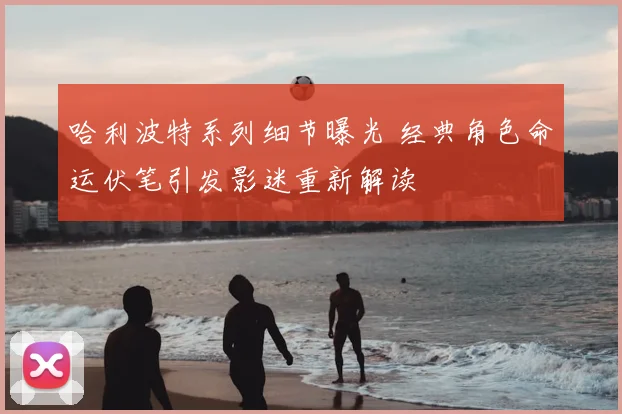 哈利波特系列细节曝光 经典角色命运伏笔引发影迷重新解读