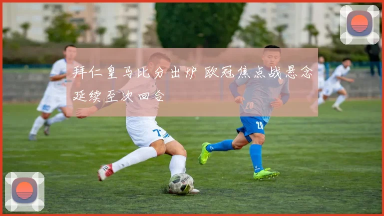 拜仁皇马比分出炉 欧冠焦点战悬念延续至次回合