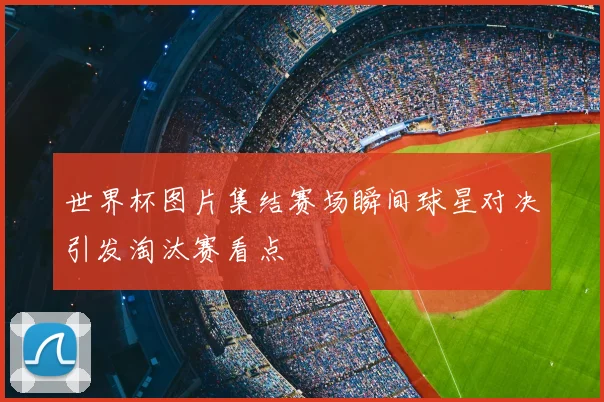 世界杯图片集结赛场瞬间球星对决引发淘汰赛看点