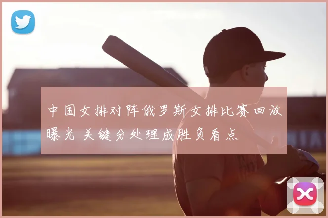 中国女排对阵俄罗斯女排比赛回放曝光 关键分处理成胜负看点