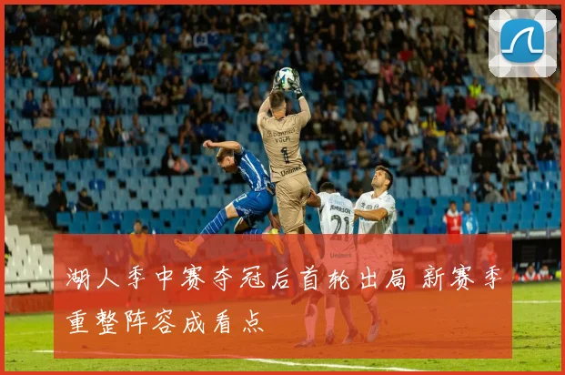 湖人季中赛夺冠后首轮出局 新赛季重整阵容成看点