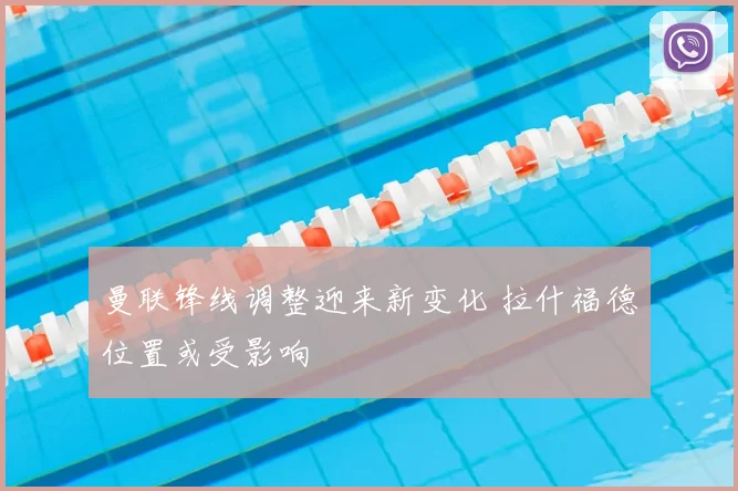 曼联锋线调整迎来新变化 拉什福德位置或受影响