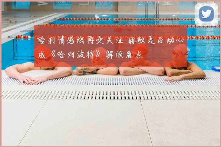 哈利情感线再受关注 赫敏是否动心成《哈利波特》解读看点