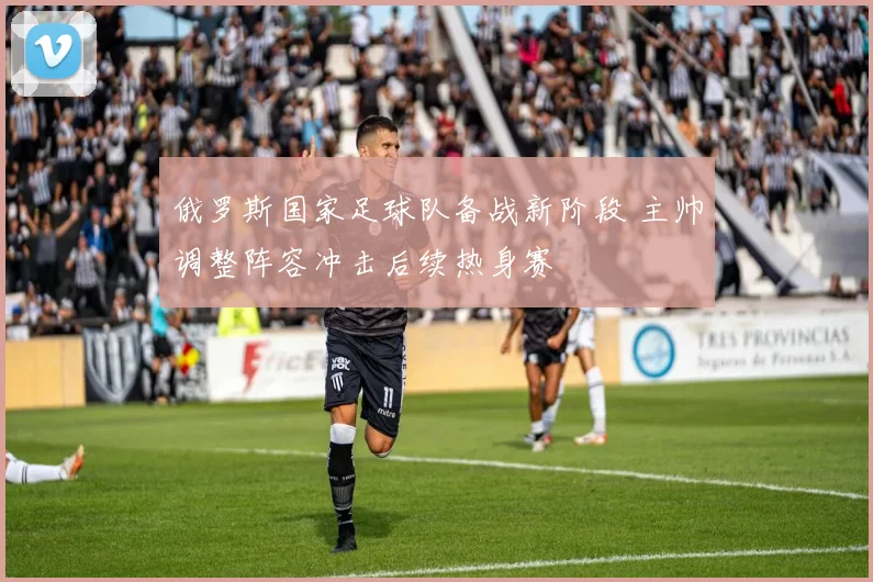 俄罗斯国家足球队备战新阶段 主帅调整阵容冲击后续热身赛