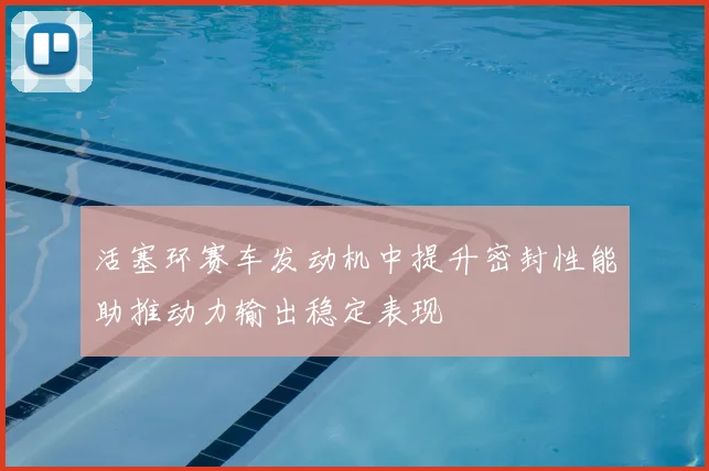 活塞环赛车发动机中提升密封性能助推动力输出稳定表现