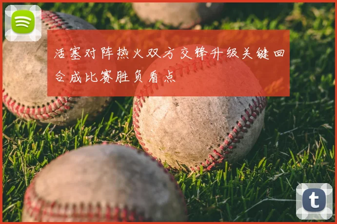 活塞对阵热火双方交锋升级关键回合成比赛胜负看点