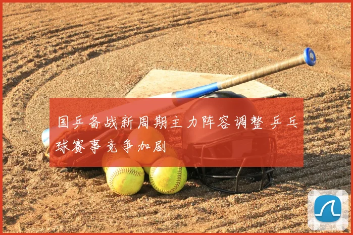国乒备战新周期主力阵容调整 乒乓球赛事竞争加剧
