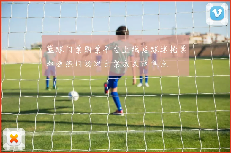 篮球门票购票平台上线后球迷抢票加速热门场次出票成关注焦点