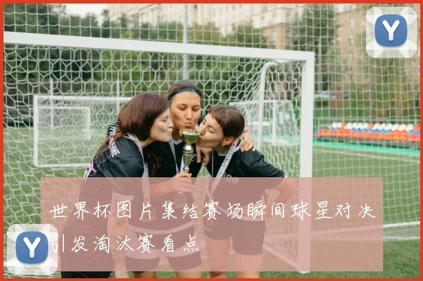 世界杯图片集结赛场瞬间球星对决引发淘汰赛看点