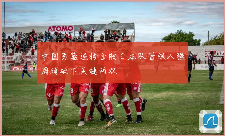 中国男篮逆转击败日本队晋级八强周琦砍下关键两双