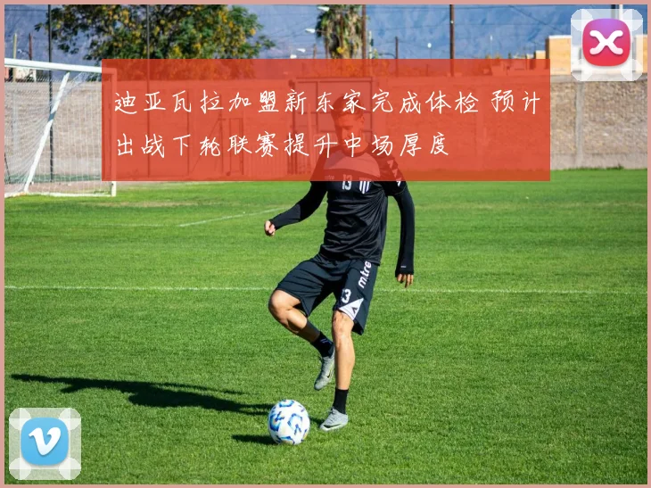 迪亚瓦拉加盟新东家完成体检 预计出战下轮联赛提升中场厚度