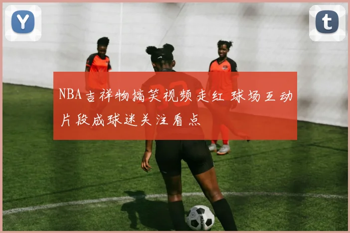 NBA吉祥物搞笑视频走红 球场互动片段成球迷关注看点