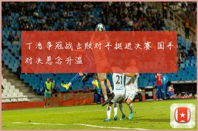 丁浩争冠战击败对手挺进决赛 国手对决悬念升温