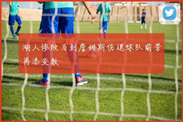 湖人惨败马刺詹姆斯伤退球队前景再添变数