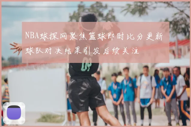 NBA球探网聚焦篮球即时比分更新 球队对决结果引发后续关注