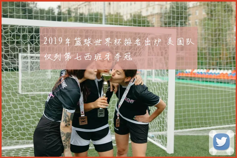 2019年篮球世界杯排名出炉 美国队仅列第七西班牙夺冠