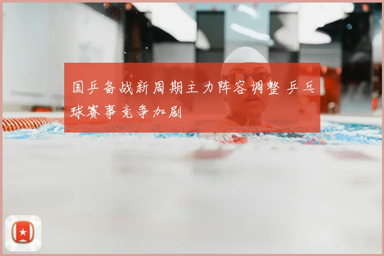 国乒备战新周期主力阵容调整 乒乓球赛事竞争加剧