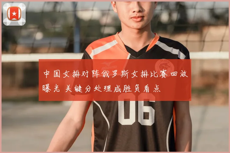 中国女排对阵俄罗斯女排比赛回放曝光 关键分处理成胜负看点