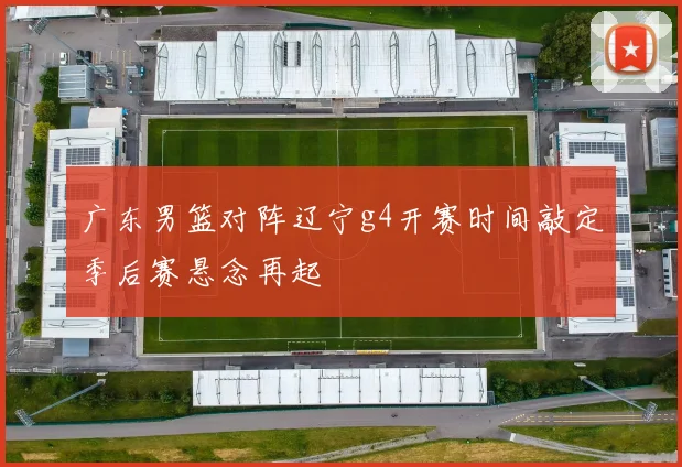 广东男篮对阵辽宁g4开赛时间敲定季后赛悬念再起