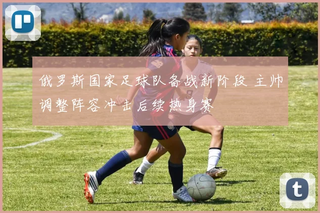 俄罗斯国家足球队备战新阶段 主帅调整阵容冲击后续热身赛