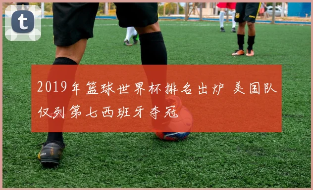 2019年篮球世界杯排名出炉 美国队仅列第七西班牙夺冠